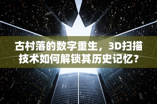 古村落的数字重生，3D扫描技术如何解锁其历史记忆？