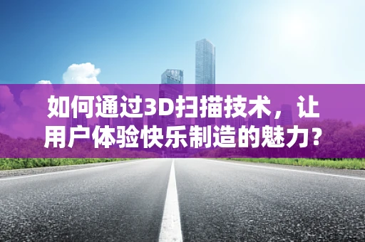 如何通过3D扫描技术，让用户体验快乐制造的魅力？