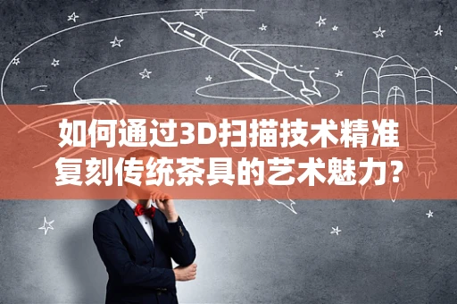 如何通过3D扫描技术精准复刻传统茶具的艺术魅力？
