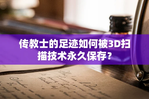 传教士的足迹如何被3D扫描技术永久保存？