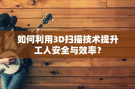 如何利用3D扫描技术提升工人安全与效率？