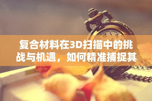 复合材料在3D扫描中的挑战与机遇，如何精准捕捉其独特属性？