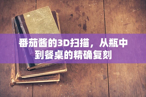 番茄酱的3D扫描，从瓶中到餐桌的精确复刻