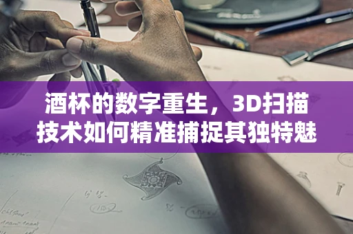 酒杯的数字重生，3D扫描技术如何精准捕捉其独特魅力？