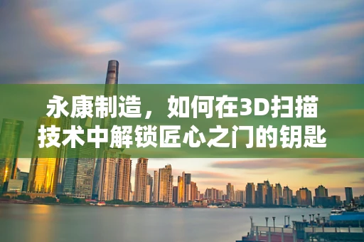 永康制造，如何在3D扫描技术中解锁匠心之门的钥匙？