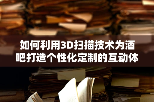 如何利用3D扫描技术为酒吧打造个性化定制的互动体验？