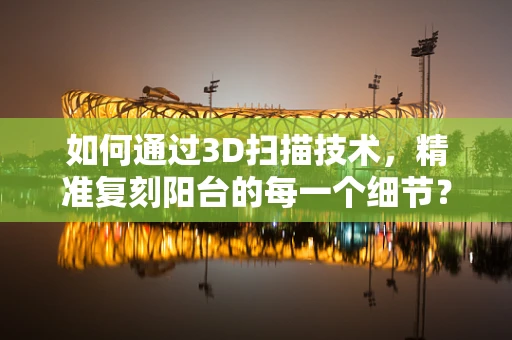 如何通过3D扫描技术，精准复刻阳台的每一个细节？