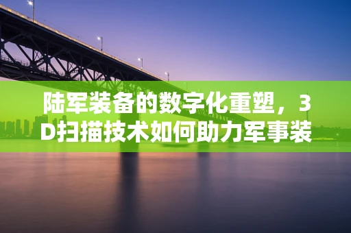陆军装备的数字化重塑，3D扫描技术如何助力军事装备的精准维护？