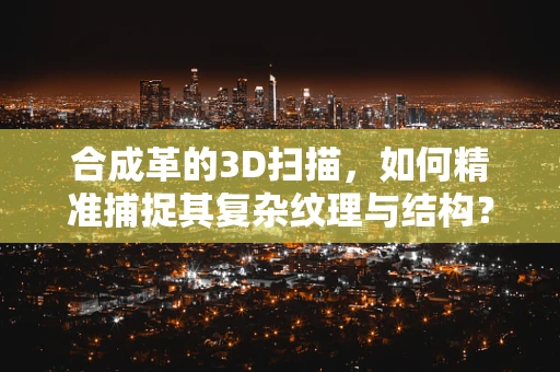 合成革的3D扫描，如何精准捕捉其复杂纹理与结构？