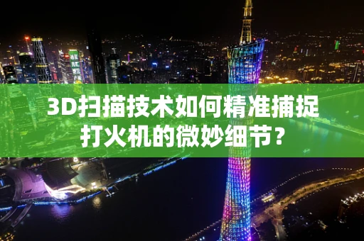 3D扫描技术如何精准捕捉打火机的微妙细节？