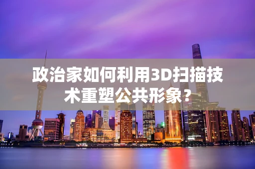 政治家如何利用3D扫描技术重塑公共形象？