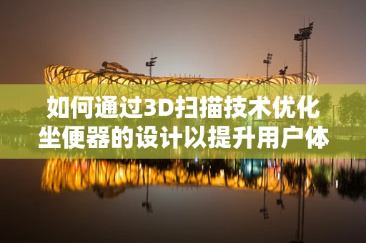 如何通过3D扫描技术优化坐便器的设计以提升用户体验？
