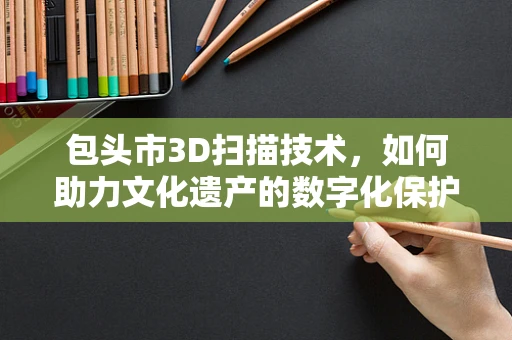 包头市3D扫描技术，如何助力文化遗产的数字化保护？