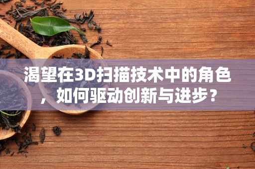 渴望在3D扫描技术中的角色，如何驱动创新与进步？