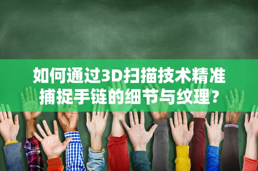 如何通过3D扫描技术精准捕捉手链的细节与纹理？