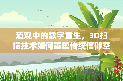道观中的数字重生，3D扫描技术如何重塑传统信仰空间？