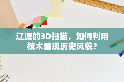 辽源的3D扫描，如何利用技术重现历史风貌？