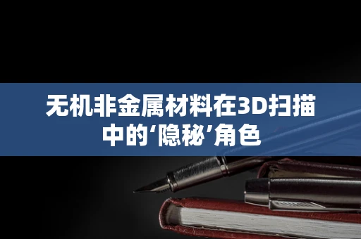 无机非金属材料在3D扫描中的‘隐秘’角色
