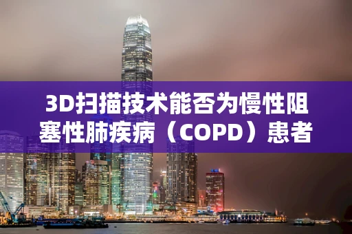 3D扫描技术能否为慢性阻塞性肺疾病（COPD）患者带来新的治疗视角？