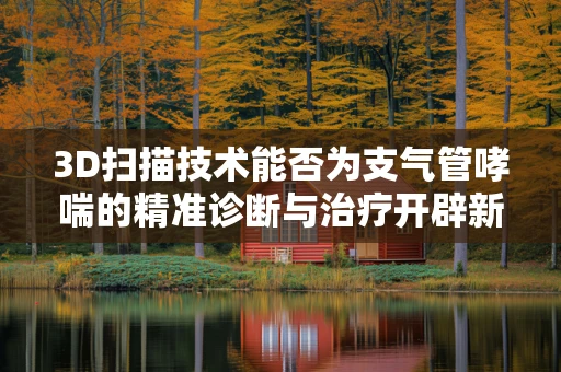 3D扫描技术能否为支气管哮喘的精准诊断与治疗开辟新路径？