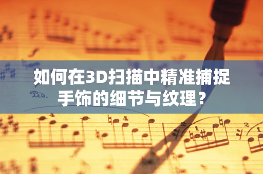 如何在3D扫描中精准捕捉手饰的细节与纹理？