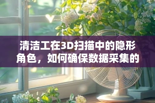 清洁工在3D扫描中的隐形角色，如何确保数据采集的‘干净’？