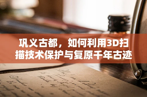 巩义古都，如何利用3D扫描技术保护与复原千年古迹？
