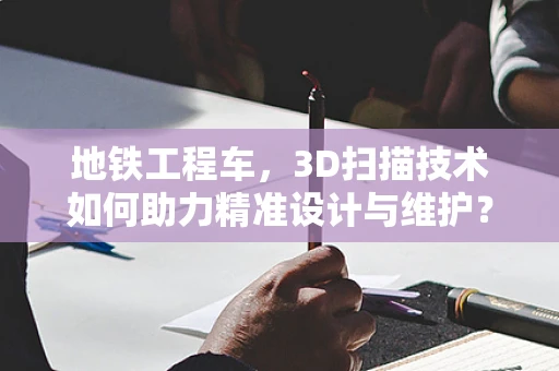 地铁工程车，3D扫描技术如何助力精准设计与维护？