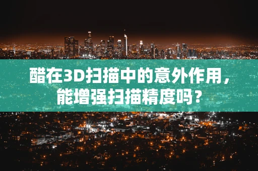 醋在3D扫描中的意外作用，能增强扫描精度吗？
