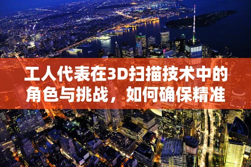 工人代表在3D扫描技术中的角色与挑战，如何确保精准与效率的平衡？