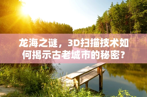 龙海之谜，3D扫描技术如何揭示古老城市的秘密？