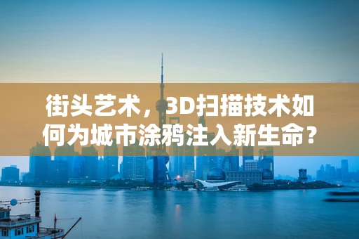 街头艺术，3D扫描技术如何为城市涂鸦注入新生命？