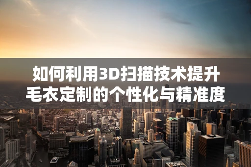如何利用3D扫描技术提升毛衣定制的个性化与精准度？