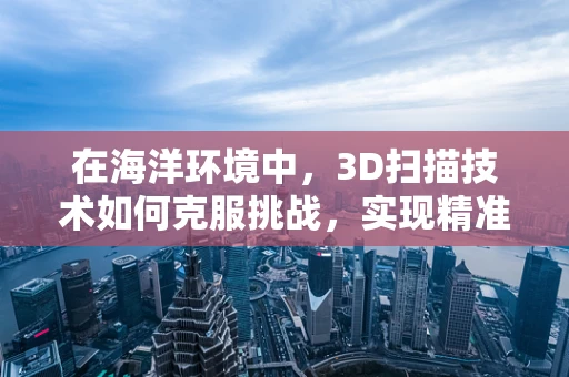 在海洋环境中，3D扫描技术如何克服挑战，实现精准测绘？
