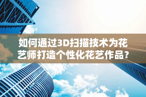 如何通过3D扫描技术为花艺师打造个性化花艺作品？