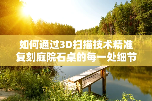 如何通过3D扫描技术精准复刻庭院石桌的每一处细节？