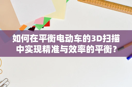如何在平衡电动车的3D扫描中实现精准与效率的平衡？