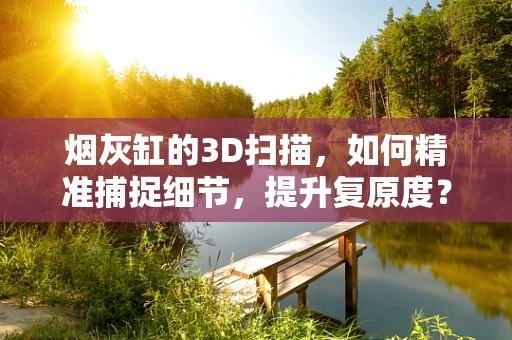 烟灰缸的3D扫描，如何精准捕捉细节，提升复原度？