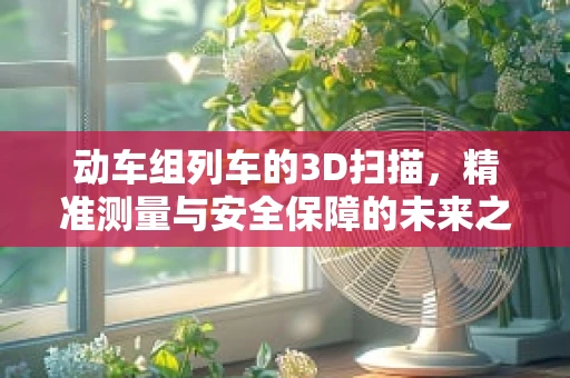 动车组列车的3D扫描，精准测量与安全保障的未来之路？