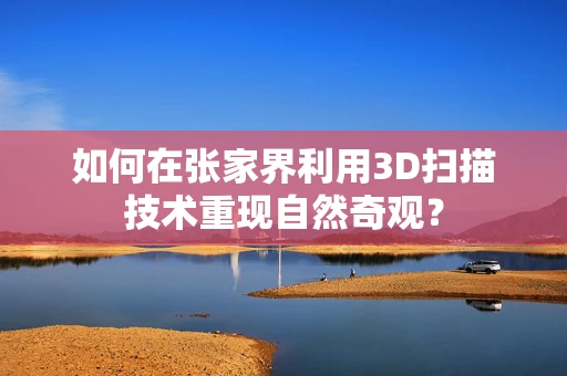 如何在张家界利用3D扫描技术重现自然奇观？
