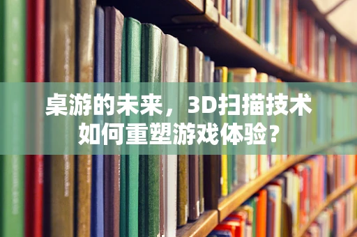 桌游的未来，3D扫描技术如何重塑游戏体验？
