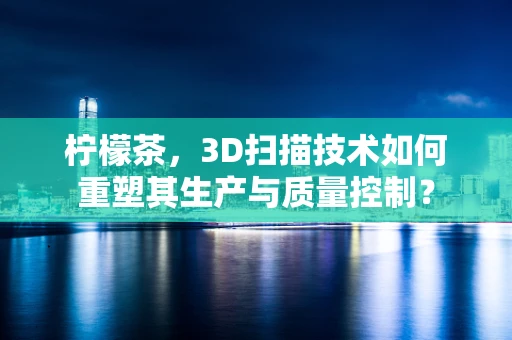 柠檬茶，3D扫描技术如何重塑其生产与质量控制？