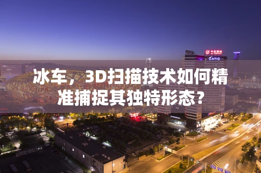 冰车，3D扫描技术如何精准捕捉其独特形态？