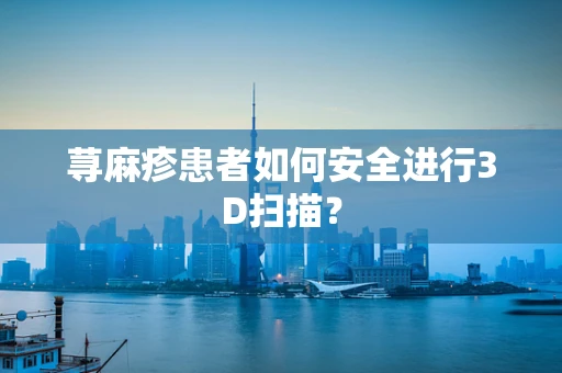荨麻疹患者如何安全进行3D扫描？