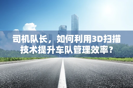 司机队长，如何利用3D扫描技术提升车队管理效率？