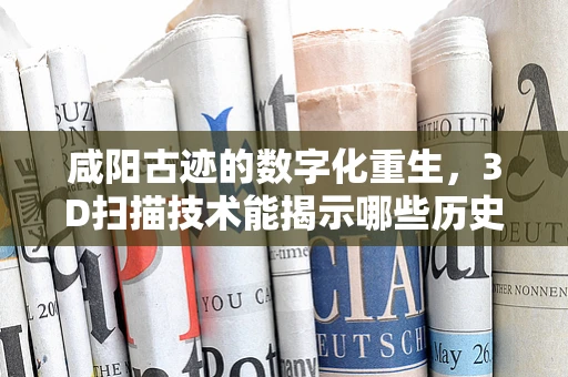 咸阳古迹的数字化重生，3D扫描技术能揭示哪些历史秘密？
