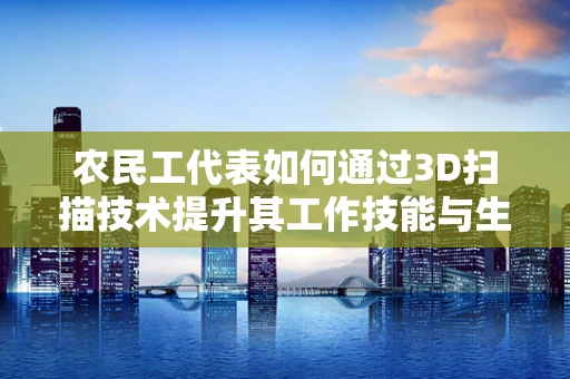 农民工代表如何通过3D扫描技术提升其工作技能与生活质量？