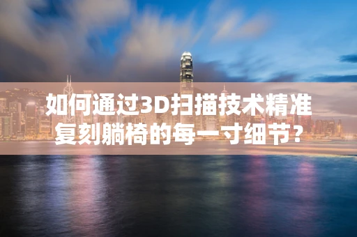如何通过3D扫描技术精准复刻躺椅的每一寸细节？