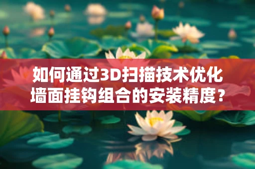 如何通过3D扫描技术优化墙面挂钩组合的安装精度？