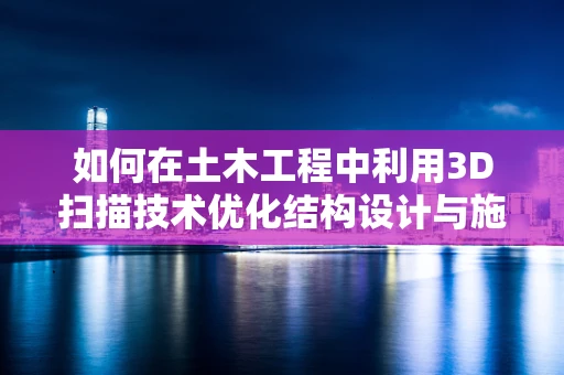 如何在土木工程中利用3D扫描技术优化结构设计与施工？